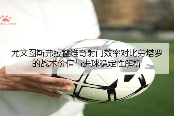 尤文图斯弗拉霍维奇射门效率对比劳塔罗的战术价值与进球稳定性解析（pg）