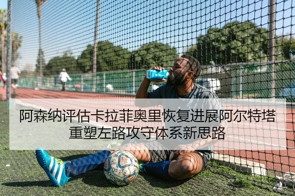 阿森纳评估卡拉菲奥里恢复进展阿尔特塔重塑左路攻守体系新思路（pg）
